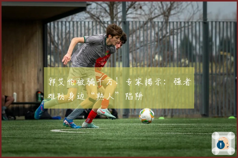 郭艾伦被骗千万！专家揭示：强者难防身边“熟人”陷阱