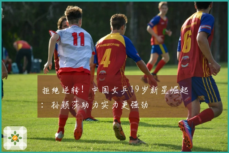 拒绝逆转！中国女乒19岁新星崛起：孙颖莎助力实力更强劲