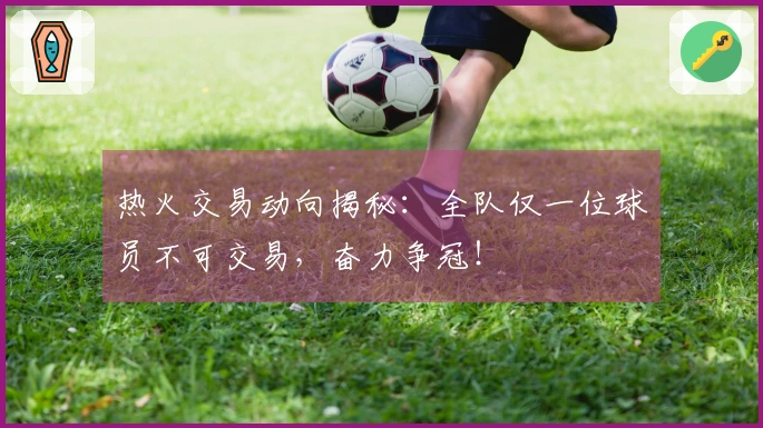 热火交易动向揭秘：全队仅一位球员不可交易，奋力争冠！