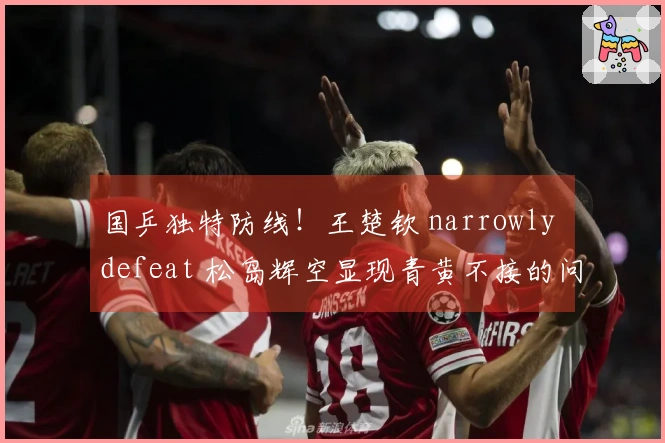 国乒独特防线！王楚钦 narrowly defeat 松岛辉空显现青黄不接的问题