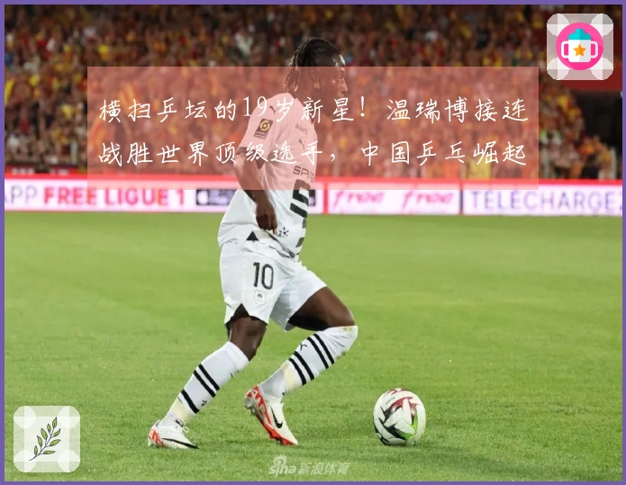 横扫乒坛的19岁新星！温瑞博接连战胜世界顶级选手，中国乒乓崛起势头强劲