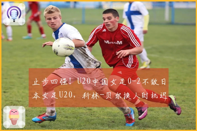止步四强！U20中国女足0-2不敌日本女足U20，科林-贝尔换人时机迟缓