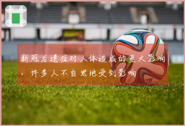 新冠后遗症对人体造成的重大影响，许多人不自觉地受到影响