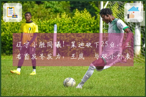 辽宁小胜同曦！莱迪砍下25分，三名首发齐发力，王岚嵚与双小外表现不佳！