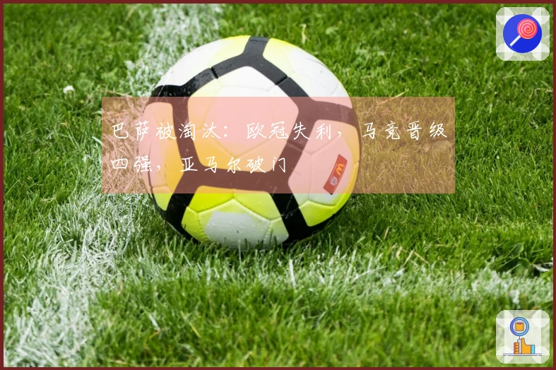 巴萨被淘汰：欧冠失利，马竞晋级四强，亚马尔破门