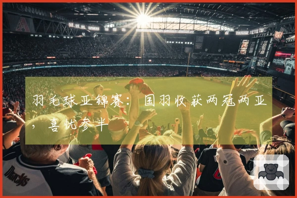 羽毛球亚锦赛：国羽收获两冠两亚，喜忧参半