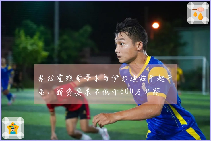 弗拉霍维奇寻求与伊尔迪兹平起平坐，薪资要求不低于600万年薪