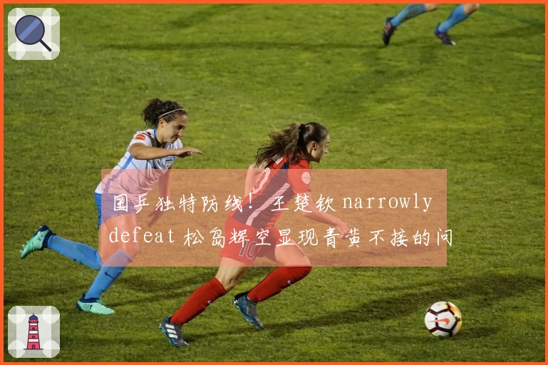 国乒独特防线！王楚钦 narrowly defeat 松岛辉空显现青黄不接的问题
