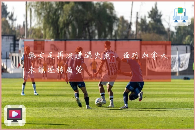 韩女足再次遭遇失利，面对加拿大未能逆转局势