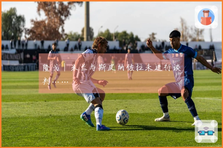 隆戈丨米兰与斯皮纳佐拉未进行谈判……